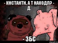 - кнстантн, а т накодл? - д. - збс