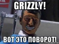 grizzly! вот это поворот!