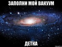 заполни мой вакуум детка