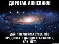 дорогая, анжелика! дай, пожалуйста ответ, мне продолжать дальше себя винить, или - нет?