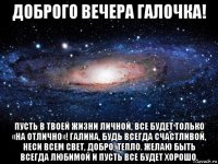 доброго вечера галочка! пусть в твоей жизни личной, все будет только «на отлично»! галина, будь всегда счастливой, неси всем свет, добро, тепло. желаю быть всегда любимой и пусть все будет хорошо.