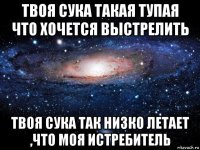 твоя сука такая тупая что хочется выстрелить твоя сука так низко летает ,что моя истребитель