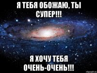 я тебя обожаю, ты супер!!! я хочу тебя очень-очень!!!