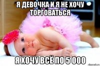 я девочка и я не хочу торговаться я хочу всё по 5 000