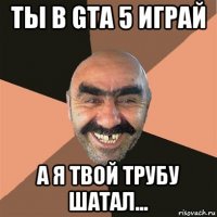 ты в gta 5 играй а я твой трубу шатал...