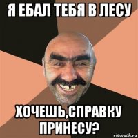 я ебал тебя в лесу хочешь,справку принесу?