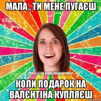 мала , ти мене пугаєш коли подарок на валєнтіна купляєш