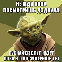 не жди пока посмотришь дэдпула пускай дэдпул ждет пока его посмотришь ты