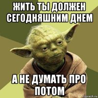 жить ты должен сегодняшним днем а не думать про потом