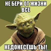 не бери от жизни все недонесёшь ты!