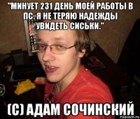 "минует 231 день моей работы в пс. я не теряю надежды увидеть сиськи." (с) адам сочинский