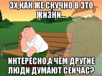 эх,как же скучно в это жизни... интересно,а чём другие люди думают сейчас?