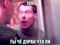 10к ты чё дурак что ли