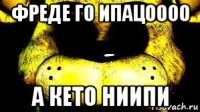 фреде го ипацоооо а кето ниипи