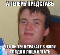 а теперь представь что он тебя трахает в жопу. глядя в лицо блеать