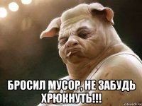  бросил мусор, не забудь хрюкнуть!!!