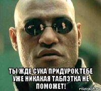  ты жде сука придурок,тебе уже никакая таблэтка не поможет!