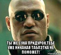  ты же сука придурок,тебе уже никакая таблэтка не поможет!