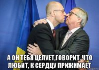  а он тебя целует,говорит, что любит, к сердцу прижимает