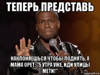 теперь представь наклоняешься чтобы поднять, а мама орет: "5 утра уже, иди улицы мети!"