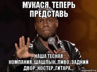 мукася, теперь представь наша тесная компания..шашлык..пиво..задний двор..костер..гитара...