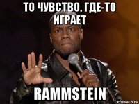 то чувство, где-то играет rammstein