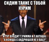 сидим такие с тобой курим и тут входит т.римма и т.наташа: "а ксюша с андрюшей не у вас?"