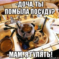 -доча, ты помыла посуду? -мам, я гулять!