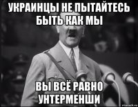 украинцы не пытайтесь быть как мы вы всё равно унтерменши