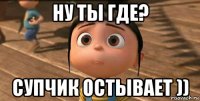 ну ты где? супчик остывает ))