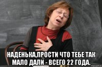  наденька,прости что тебе так мало дали - всего 22 года.