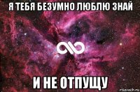 я тебя безумно люблю знай и не отпущу