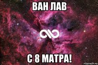 ван лав с 8 матра!