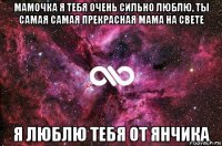 мамочка я тебя очень сильно люблю, ты самая самая прекрасная мама на свете я люблю тебя от янчика