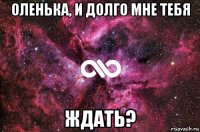 оленька, и долго мне тебя ждать?