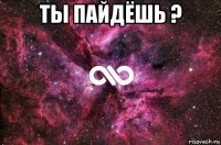 ты пайдёшь ? 