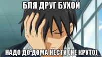 бля друг бухой надо до дома нести (не круто)