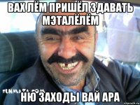 вах лём пришёл здавать мэталёлём ню заходы вай ара