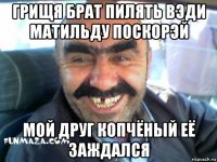 грищя брат пилять вэди матильду поскорэй мой друг копчёный её заждался