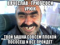 вячеслав . трюг соси урюк твой башка совсем плохой пососёш и всё пройдёт