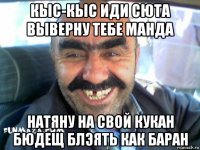 кыс-кыс иди сюта выверну тебе манда натяну на свой кукан бюдещ блэять как баран