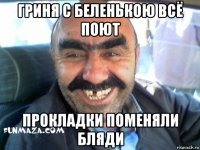 гриня с беленькою всё поют прокладки поменяли бляди