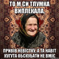 то м си тлумка виплекала, привів невістку, а та навіт кугута обскубати не вміє