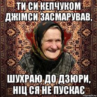 ти си кепчуком джімси засмарував, шухраю до дзюри, ніц ся не пускає