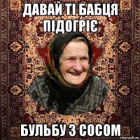 давай ті бабця підогріє бульбу з сосом