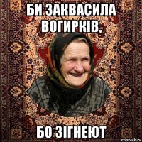би заквасила вогирків, бо зігнеют