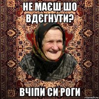 не маєш шо вдєгнути? вчіпи си роги