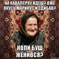 на кавалєрку йдеш? вже якусь марину си здибав? коли буш женився?