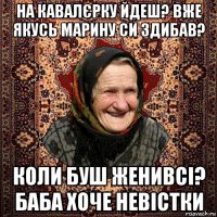 на кавалєрку йдеш? вже якусь марину си здибав? коли буш женивсі? баба хоче невістки
