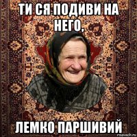 ти ся подиви на него, лемко паршивий